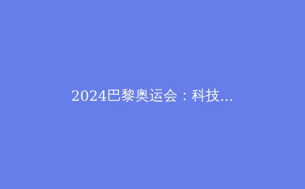 2024巴黎奥运会：科技如何重塑体育盛事？ - 3